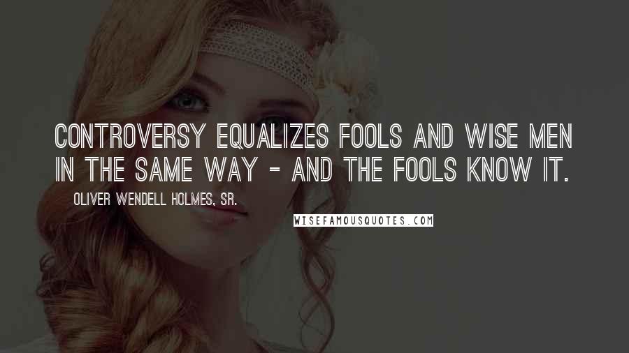 Oliver Wendell Holmes, Sr. Quotes: Controversy equalizes fools and wise men in the same way - and the fools know it.