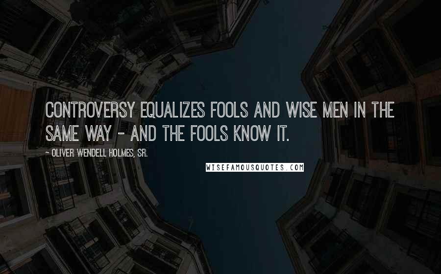 Oliver Wendell Holmes, Sr. Quotes: Controversy equalizes fools and wise men in the same way - and the fools know it.