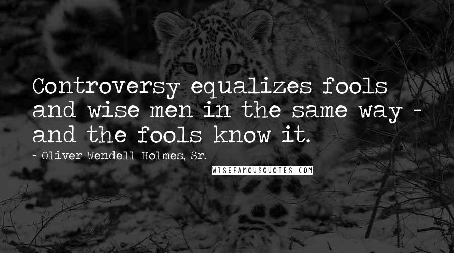 Oliver Wendell Holmes, Sr. Quotes: Controversy equalizes fools and wise men in the same way - and the fools know it.