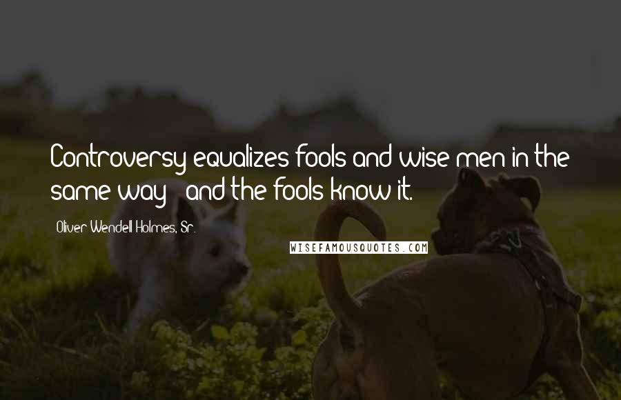 Oliver Wendell Holmes, Sr. Quotes: Controversy equalizes fools and wise men in the same way - and the fools know it.