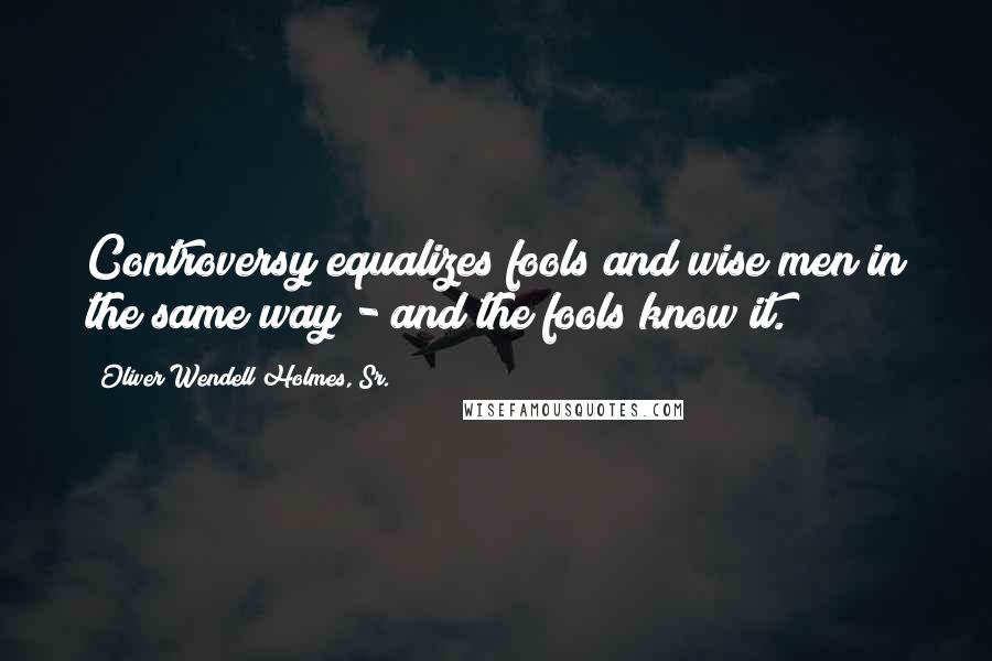 Oliver Wendell Holmes, Sr. Quotes: Controversy equalizes fools and wise men in the same way - and the fools know it.