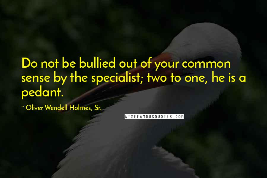 Oliver Wendell Holmes, Sr. Quotes: Do not be bullied out of your common sense by the specialist; two to one, he is a pedant.