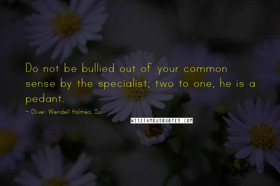 Oliver Wendell Holmes, Sr. Quotes: Do not be bullied out of your common sense by the specialist; two to one, he is a pedant.