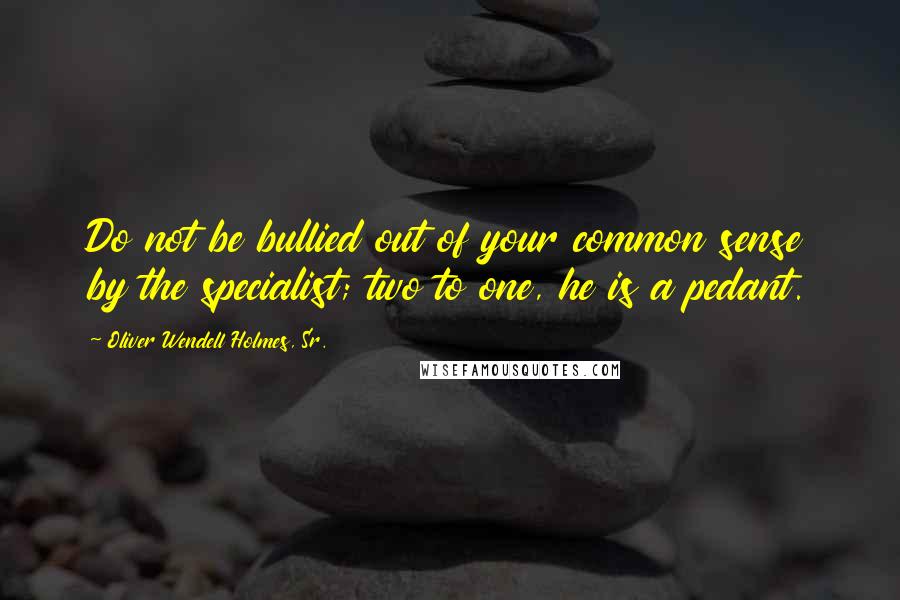 Oliver Wendell Holmes, Sr. Quotes: Do not be bullied out of your common sense by the specialist; two to one, he is a pedant.