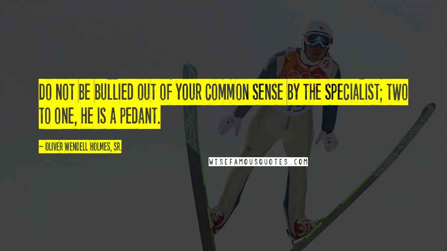 Oliver Wendell Holmes, Sr. Quotes: Do not be bullied out of your common sense by the specialist; two to one, he is a pedant.