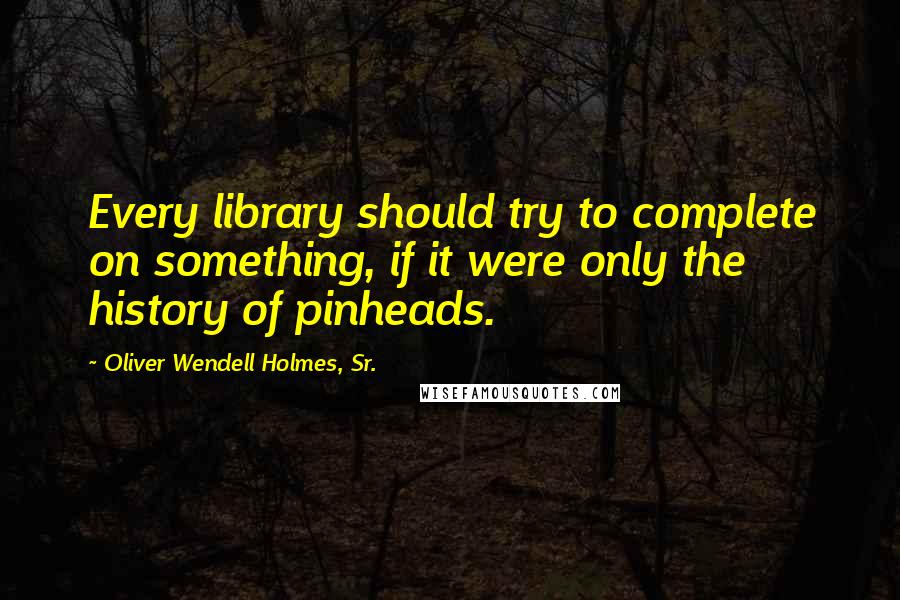 Oliver Wendell Holmes, Sr. Quotes: Every library should try to complete on something, if it were only the history of pinheads.