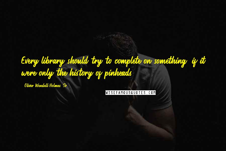 Oliver Wendell Holmes, Sr. Quotes: Every library should try to complete on something, if it were only the history of pinheads.