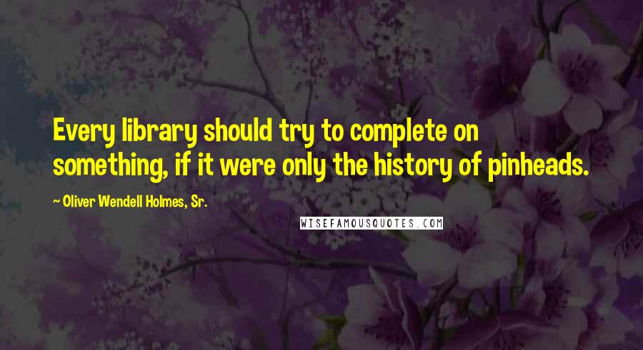 Oliver Wendell Holmes, Sr. Quotes: Every library should try to complete on something, if it were only the history of pinheads.