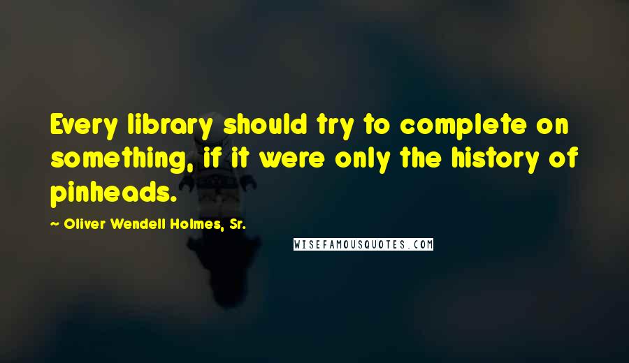 Oliver Wendell Holmes, Sr. Quotes: Every library should try to complete on something, if it were only the history of pinheads.