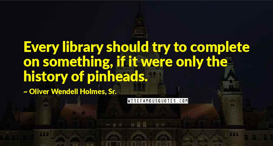 Oliver Wendell Holmes, Sr. Quotes: Every library should try to complete on something, if it were only the history of pinheads.