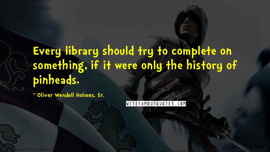 Oliver Wendell Holmes, Sr. Quotes: Every library should try to complete on something, if it were only the history of pinheads.