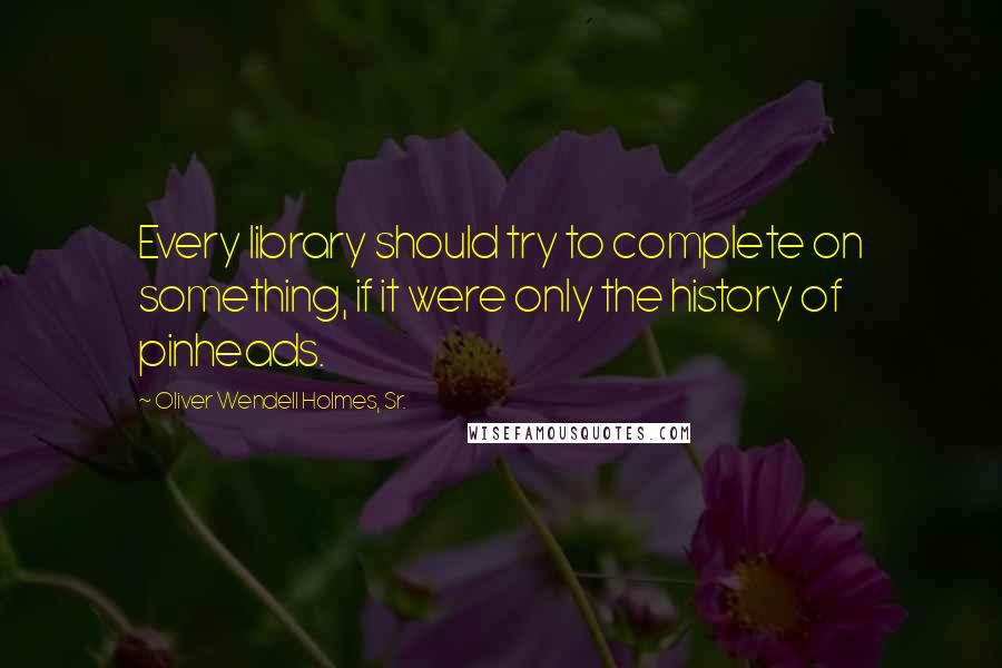 Oliver Wendell Holmes, Sr. Quotes: Every library should try to complete on something, if it were only the history of pinheads.