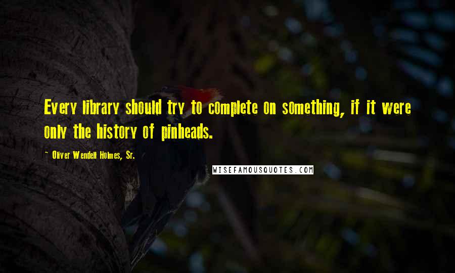 Oliver Wendell Holmes, Sr. Quotes: Every library should try to complete on something, if it were only the history of pinheads.