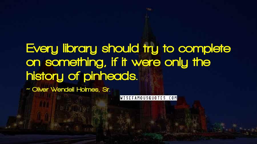 Oliver Wendell Holmes, Sr. Quotes: Every library should try to complete on something, if it were only the history of pinheads.