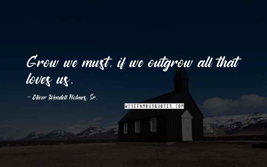 Oliver Wendell Holmes, Sr. Quotes: Grow we must, if we outgrow all that loves us.