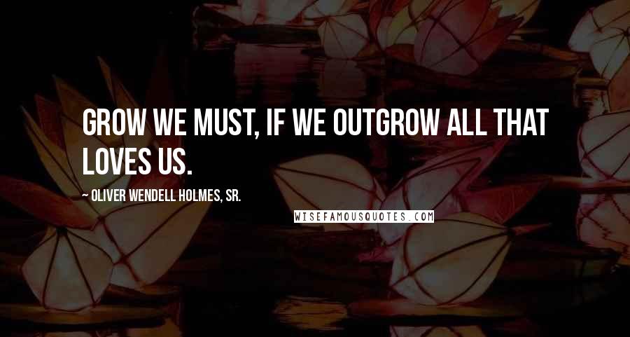 Oliver Wendell Holmes, Sr. Quotes: Grow we must, if we outgrow all that loves us.