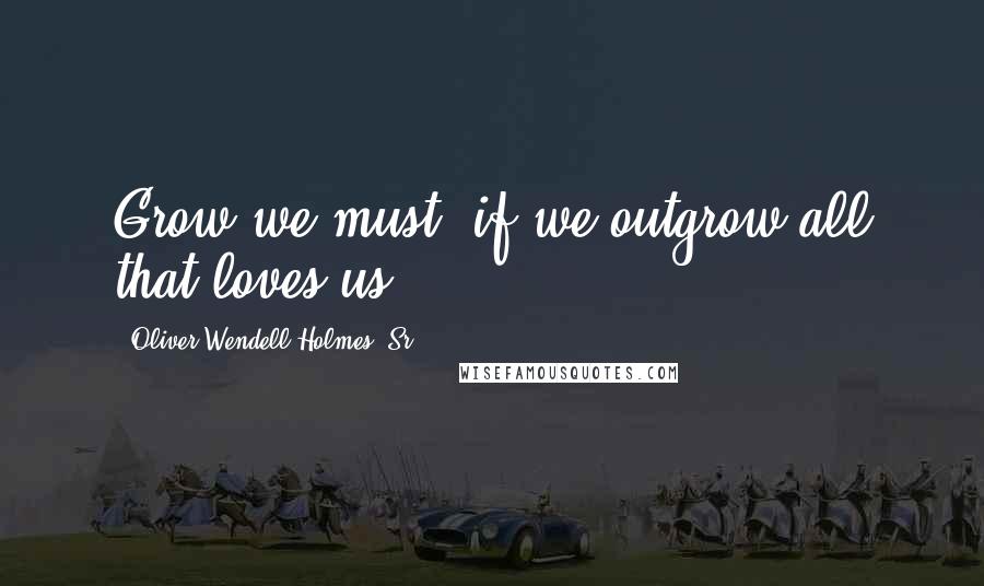 Oliver Wendell Holmes, Sr. Quotes: Grow we must, if we outgrow all that loves us.