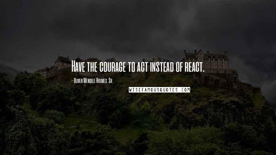 Oliver Wendell Holmes, Sr. Quotes: Have the courage to act instead of react.