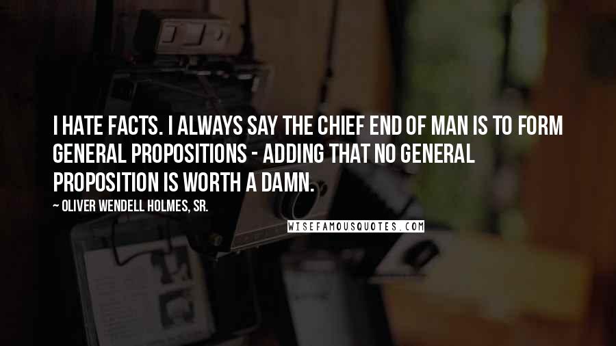 Oliver Wendell Holmes, Sr. Quotes: I hate facts. I always say the chief end of man is to form general propositions - adding that no general proposition is worth a damn.