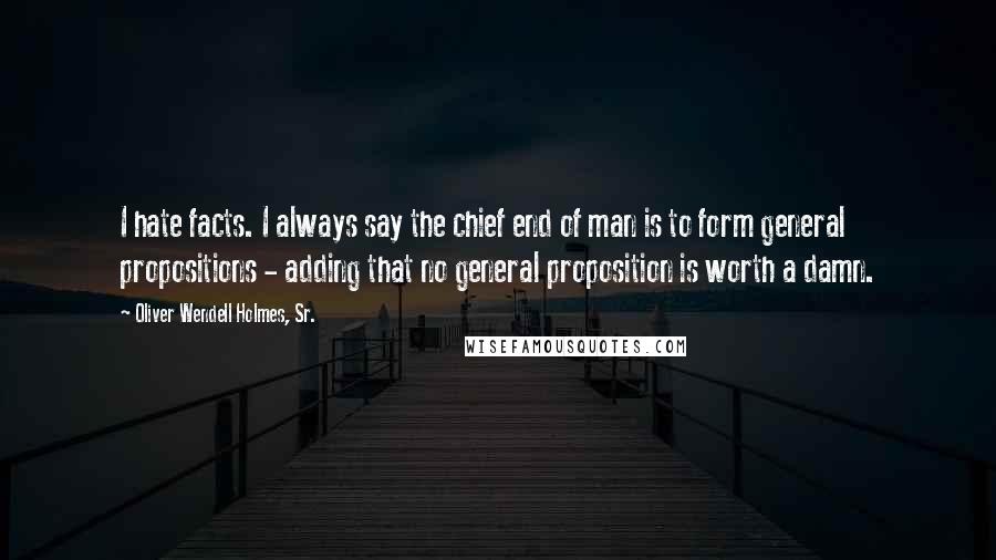 Oliver Wendell Holmes, Sr. Quotes: I hate facts. I always say the chief end of man is to form general propositions - adding that no general proposition is worth a damn.