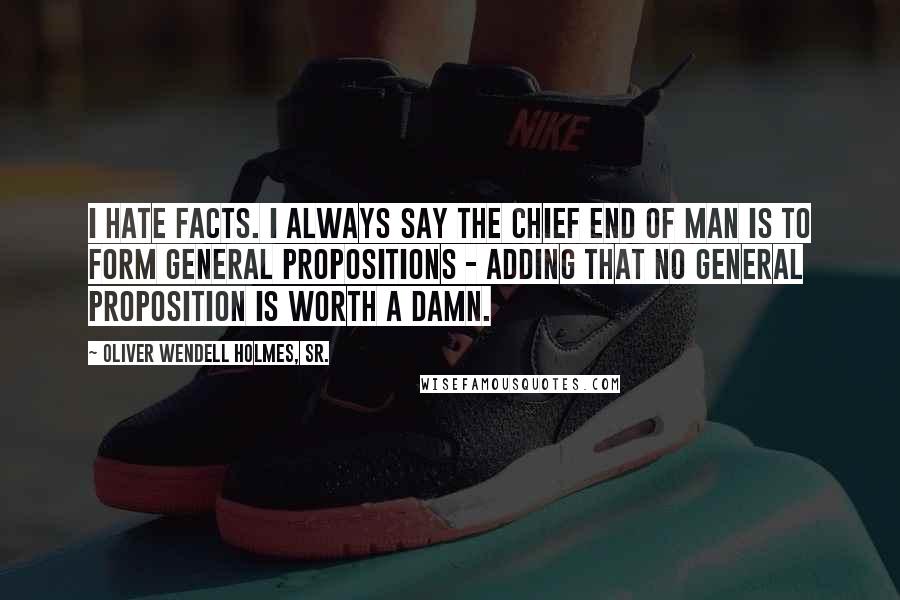 Oliver Wendell Holmes, Sr. Quotes: I hate facts. I always say the chief end of man is to form general propositions - adding that no general proposition is worth a damn.