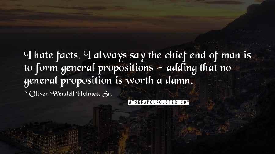 Oliver Wendell Holmes, Sr. Quotes: I hate facts. I always say the chief end of man is to form general propositions - adding that no general proposition is worth a damn.