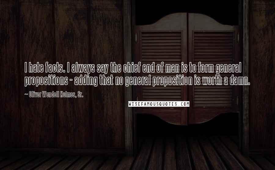 Oliver Wendell Holmes, Sr. Quotes: I hate facts. I always say the chief end of man is to form general propositions - adding that no general proposition is worth a damn.