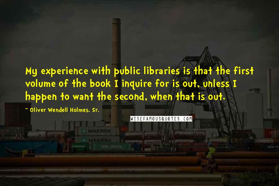 Oliver Wendell Holmes, Sr. Quotes: My experience with public libraries is that the first volume of the book I inquire for is out, unless I happen to want the second, when that is out.