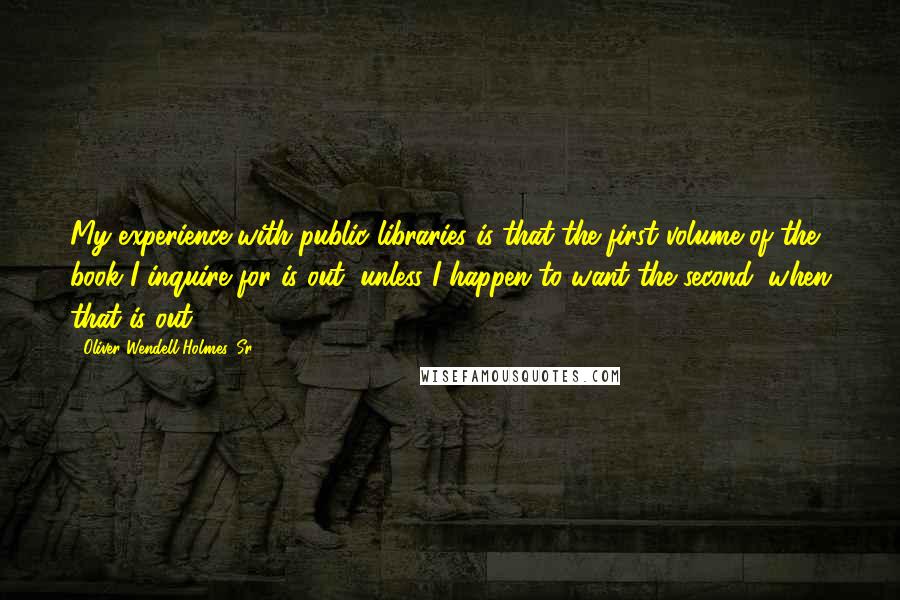 Oliver Wendell Holmes, Sr. Quotes: My experience with public libraries is that the first volume of the book I inquire for is out, unless I happen to want the second, when that is out.