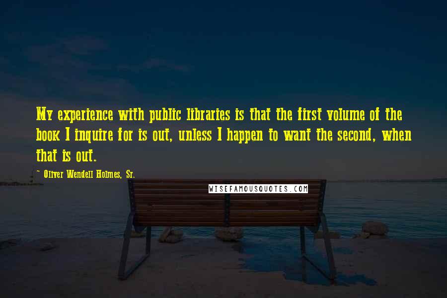 Oliver Wendell Holmes, Sr. Quotes: My experience with public libraries is that the first volume of the book I inquire for is out, unless I happen to want the second, when that is out.