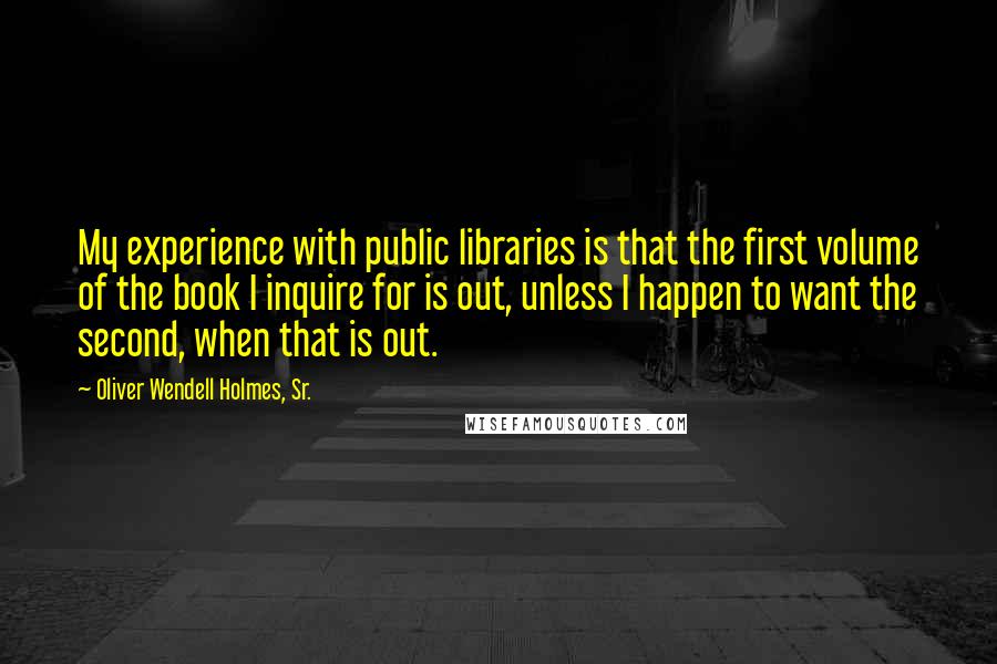 Oliver Wendell Holmes, Sr. Quotes: My experience with public libraries is that the first volume of the book I inquire for is out, unless I happen to want the second, when that is out.