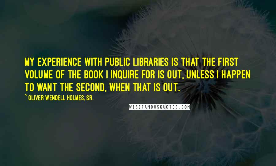 Oliver Wendell Holmes, Sr. Quotes: My experience with public libraries is that the first volume of the book I inquire for is out, unless I happen to want the second, when that is out.