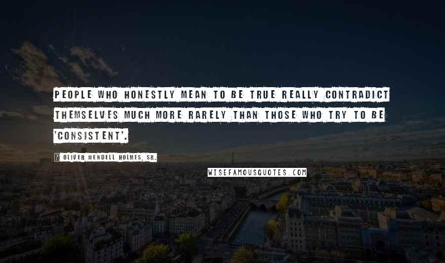 Oliver Wendell Holmes, Sr. Quotes: People who honestly mean to be true really contradict themselves much more rarely than those who try to be 'consistent'.