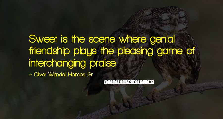 Oliver Wendell Holmes, Sr. Quotes: Sweet is the scene where genial friendship plays the pleasing game of interchanging praise.