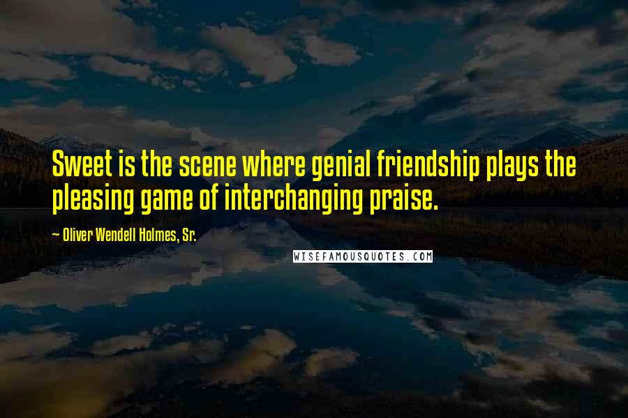 Oliver Wendell Holmes, Sr. Quotes: Sweet is the scene where genial friendship plays the pleasing game of interchanging praise.