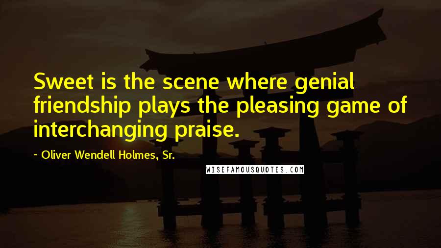 Oliver Wendell Holmes, Sr. Quotes: Sweet is the scene where genial friendship plays the pleasing game of interchanging praise.