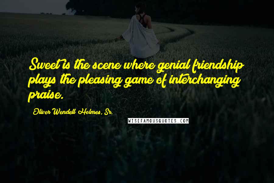 Oliver Wendell Holmes, Sr. Quotes: Sweet is the scene where genial friendship plays the pleasing game of interchanging praise.