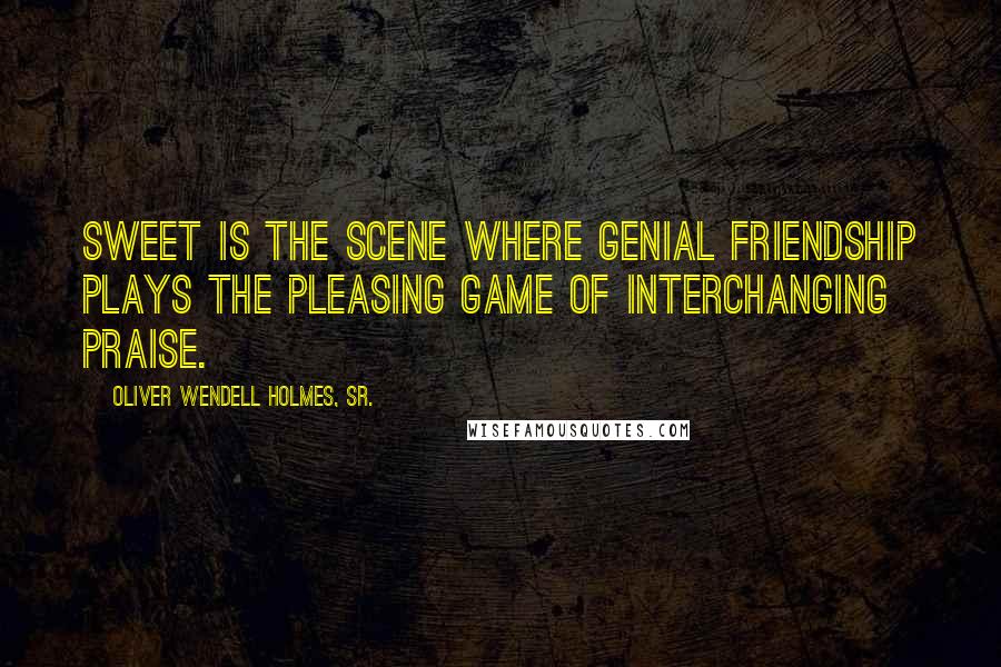 Oliver Wendell Holmes, Sr. Quotes: Sweet is the scene where genial friendship plays the pleasing game of interchanging praise.