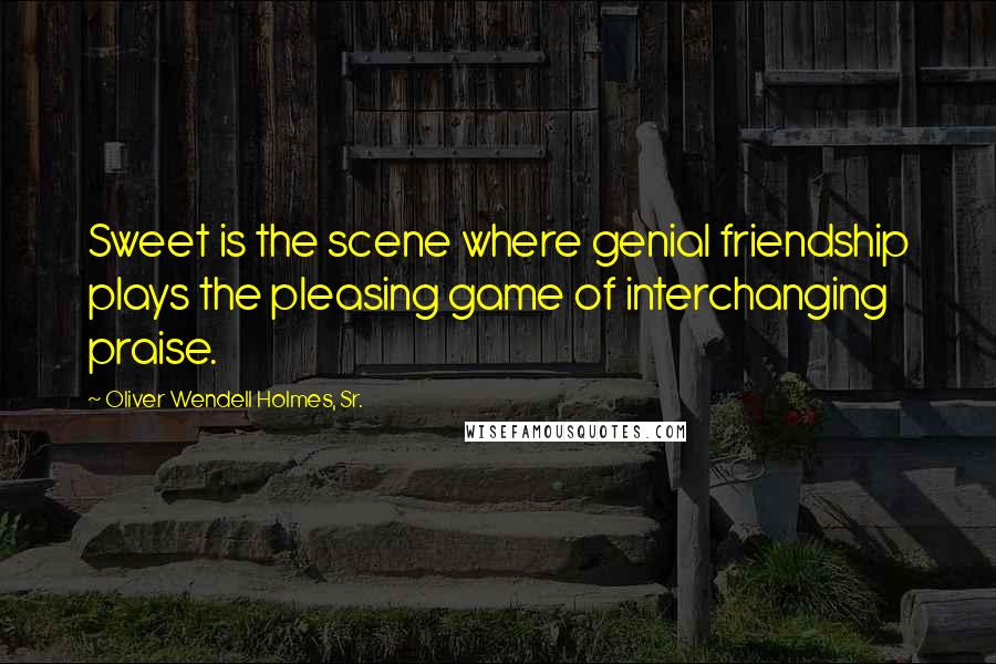 Oliver Wendell Holmes, Sr. Quotes: Sweet is the scene where genial friendship plays the pleasing game of interchanging praise.