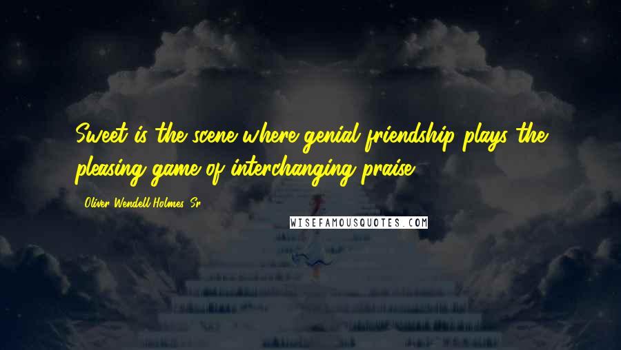 Oliver Wendell Holmes, Sr. Quotes: Sweet is the scene where genial friendship plays the pleasing game of interchanging praise.