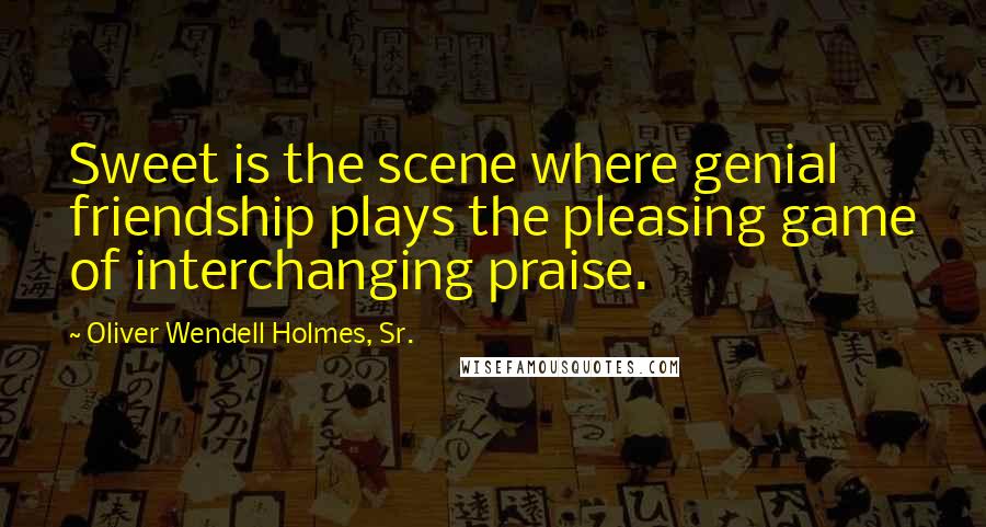 Oliver Wendell Holmes, Sr. Quotes: Sweet is the scene where genial friendship plays the pleasing game of interchanging praise.