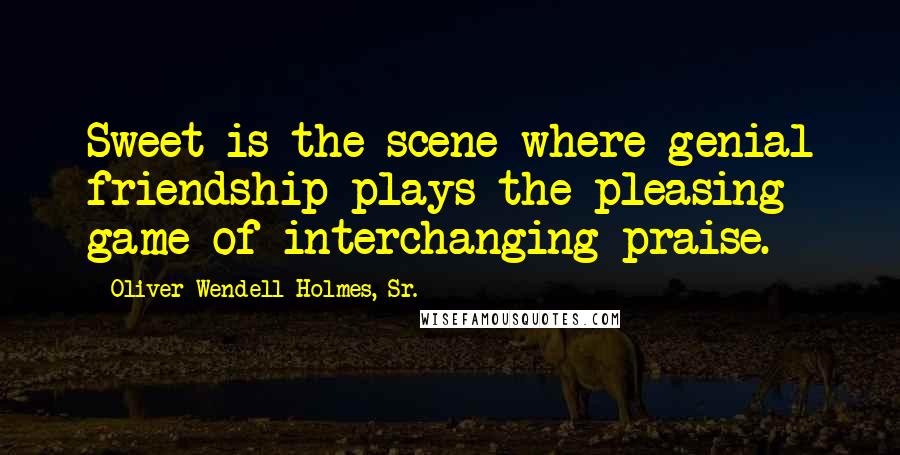 Oliver Wendell Holmes, Sr. Quotes: Sweet is the scene where genial friendship plays the pleasing game of interchanging praise.