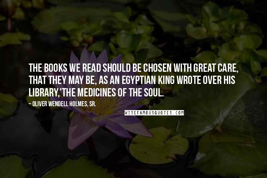 Oliver Wendell Holmes, Sr. Quotes: The books we read should be chosen with great care, that they may be, as an Egyptian king wrote over his library,'The medicines of the soul.