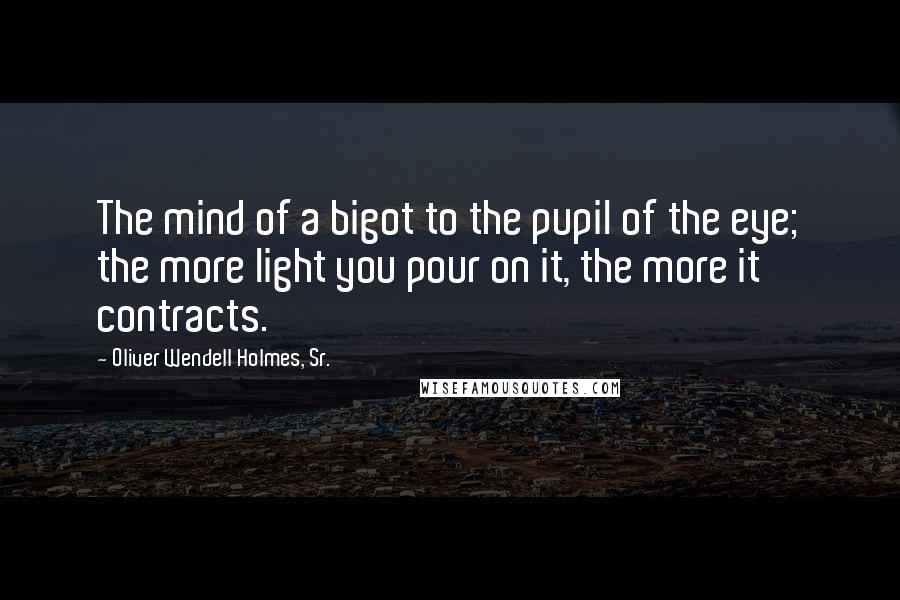 Oliver Wendell Holmes, Sr. Quotes: The mind of a bigot to the pupil of the eye; the more light you pour on it, the more it contracts.