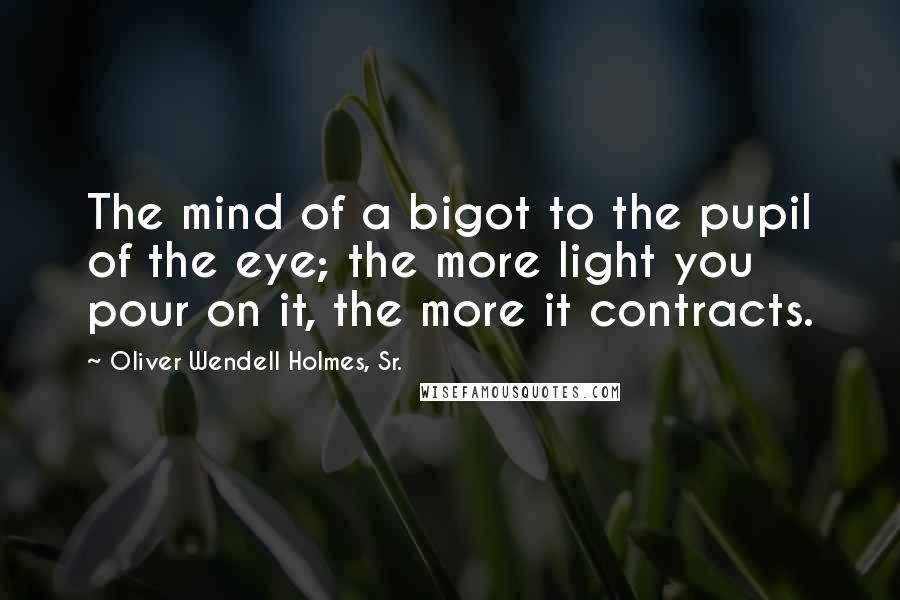 Oliver Wendell Holmes, Sr. Quotes: The mind of a bigot to the pupil of the eye; the more light you pour on it, the more it contracts.