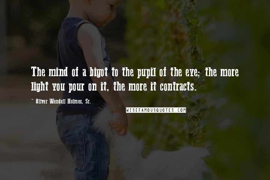 Oliver Wendell Holmes, Sr. Quotes: The mind of a bigot to the pupil of the eye; the more light you pour on it, the more it contracts.