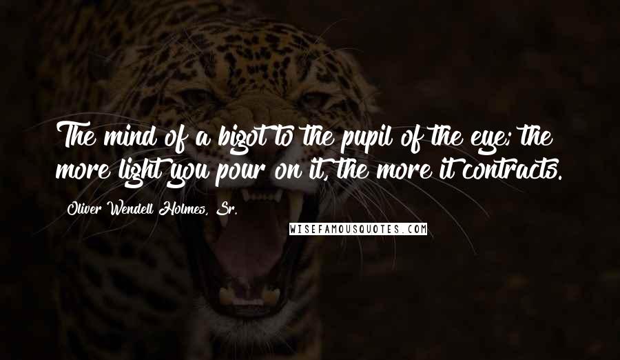 Oliver Wendell Holmes, Sr. Quotes: The mind of a bigot to the pupil of the eye; the more light you pour on it, the more it contracts.