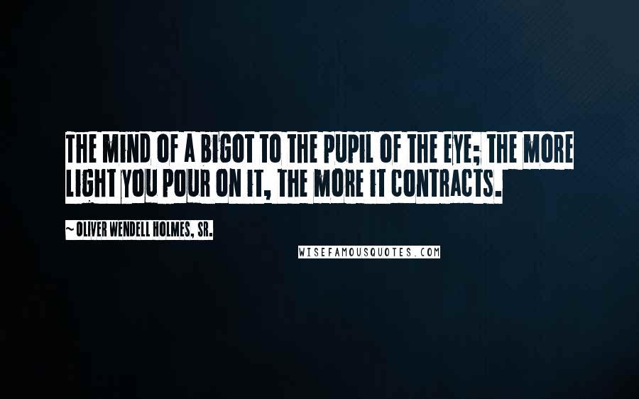 Oliver Wendell Holmes, Sr. Quotes: The mind of a bigot to the pupil of the eye; the more light you pour on it, the more it contracts.