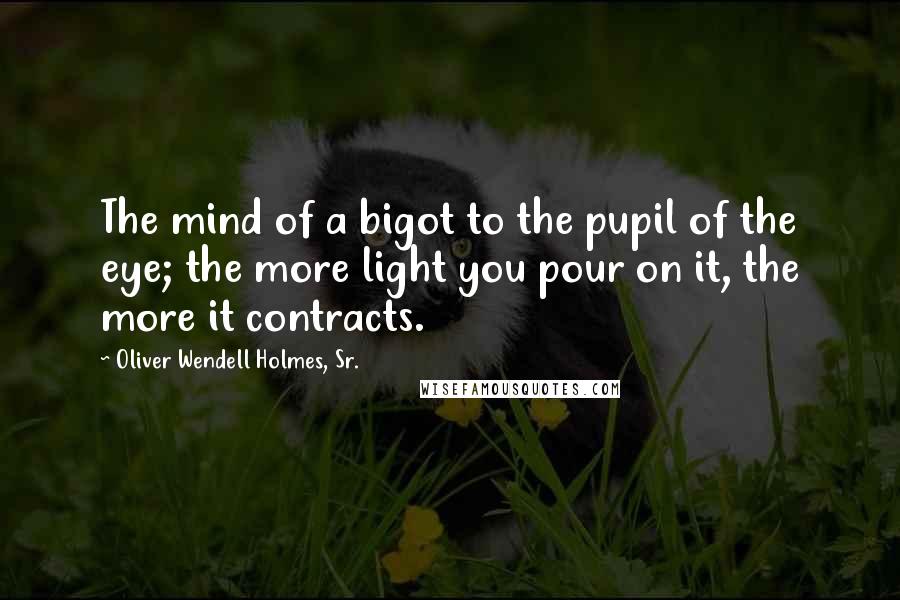 Oliver Wendell Holmes, Sr. Quotes: The mind of a bigot to the pupil of the eye; the more light you pour on it, the more it contracts.