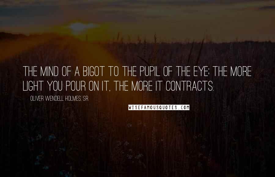 Oliver Wendell Holmes, Sr. Quotes: The mind of a bigot to the pupil of the eye; the more light you pour on it, the more it contracts.